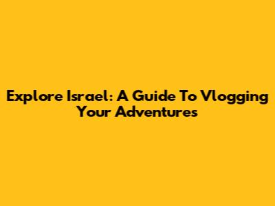 Explore Israel: A Guide To Vlogging Your Adventures