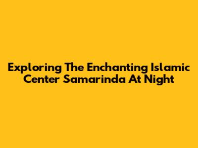Exploring The Enchanting Islamic Center Samarinda At Night