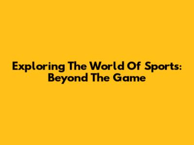 Exploring The World Of Sports: Beyond The Game