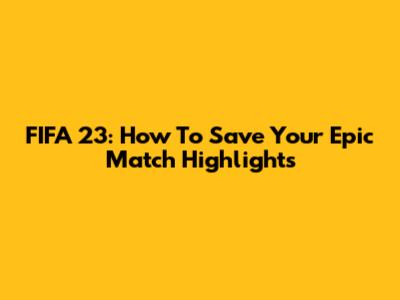 FIFA 23: How To Save Your Epic Match Highlights