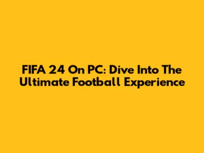 FIFA 24 On PC: Dive Into The Ultimate Football Experience