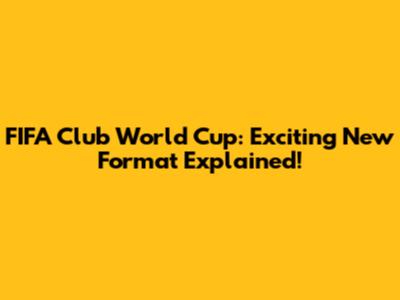 FIFA Club World Cup: Exciting New Format Explained!