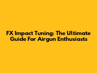 FX Impact Tuning: The Ultimate Guide For Airgun Enthusiasts