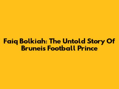 Faiq Bolkiah: The Untold Story Of Brunei's Football Prince
