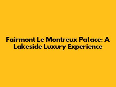 Fairmont Le Montreux Palace: A Lakeside Luxury Experience
