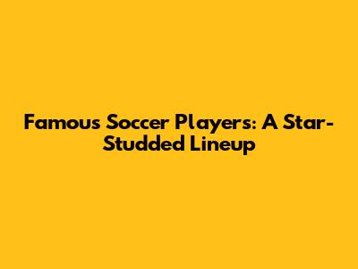 Famous Soccer Players: A Star-Studded Lineup