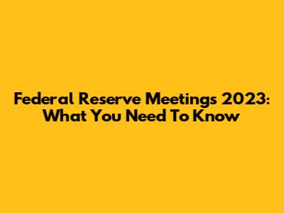 Federal Reserve Meetings 2023: What You Need To Know
