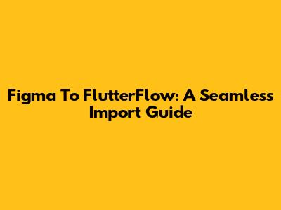 Figma To FlutterFlow: A Seamless Import Guide