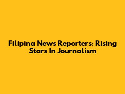 Filipina News Reporters: Rising Stars In Journalism