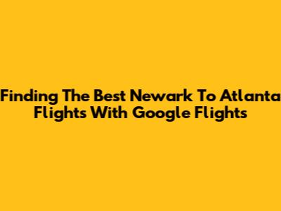 Finding The Best Newark To Atlanta Flights With Google Flights