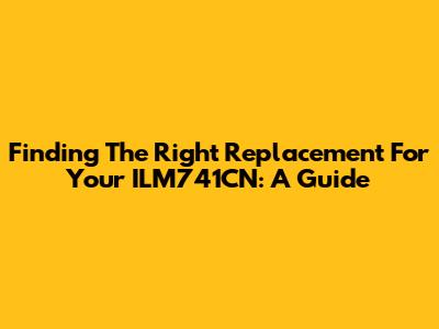 Finding The Right Replacement For Your ILM741CN: A Guide