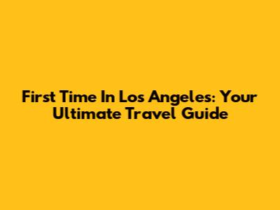First Time In Los Angeles: Your Ultimate Travel Guide