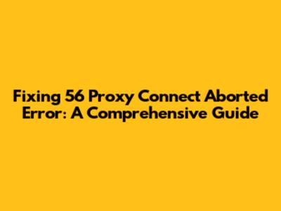 Fixing '56 Proxy Connect Aborted' Error: A Comprehensive Guide