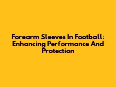 Forearm Sleeves In Football: Enhancing Performance And Protection