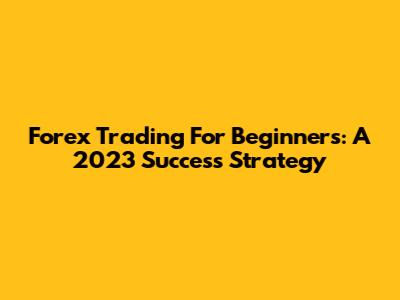 Forex Trading For Beginners: A 2023 Success Strategy