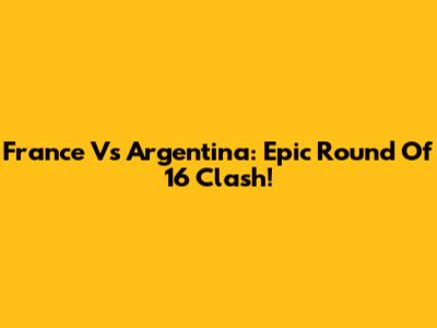 France Vs Argentina: Epic Round Of 16 Clash!