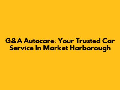 G&A Autocare: Your Trusted Car Service In Market Harborough