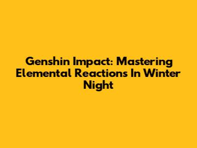 Genshin Impact: Mastering Elemental Reactions In Winter Night