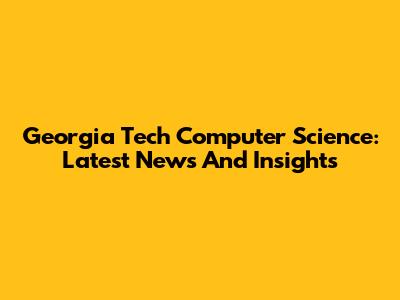 Georgia Tech Computer Science: Latest News And Insights