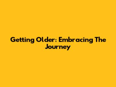 Getting Older: Embracing The Journey