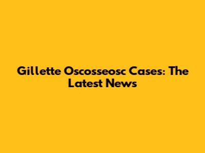 Gillette Oscosseosc Cases: The Latest News