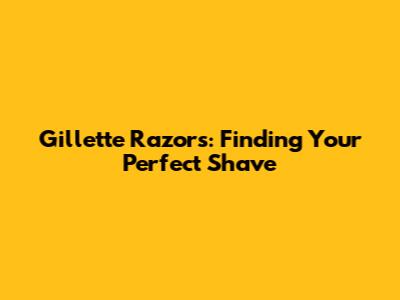 Gillette Razors: Finding Your Perfect Shave