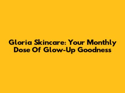 Gloria Skincare: Your Monthly Dose Of Glow-Up Goodness