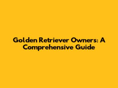 Golden Retriever Owners: A Comprehensive Guide