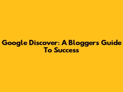 Google Discover: A Blogger's Guide To Success