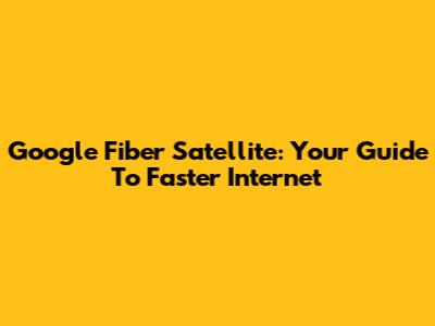 Google Fiber Satellite: Your Guide To Faster Internet