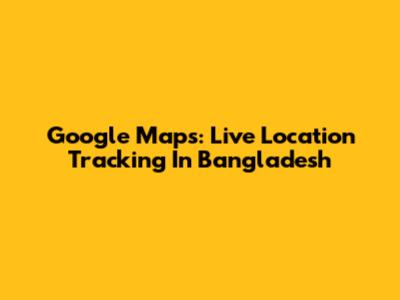 Google Maps: Live Location Tracking In Bangladesh