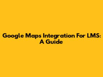 Google Maps Integration For LMS: A Guide