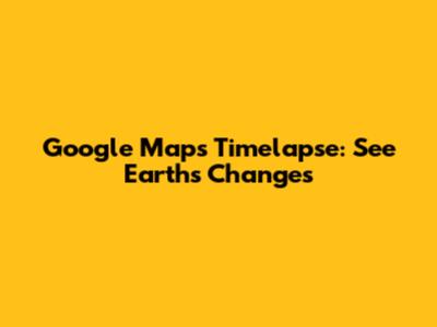 Google Maps Timelapse: See Earth's Changes