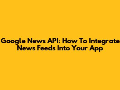Google News API: How To Integrate News Feeds Into Your App