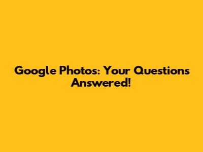 Google Photos: Your Questions Answered!