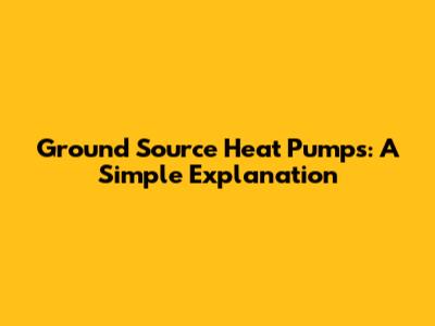 Ground Source Heat Pumps: A Simple Explanation