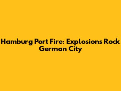 Hamburg Port Fire: Explosions Rock German City