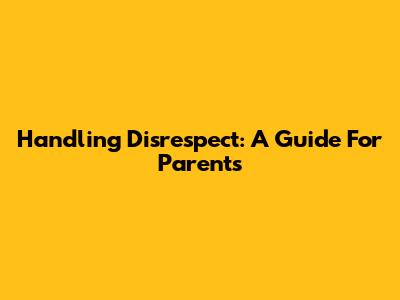 Handling Disrespect: A Guide For Parents