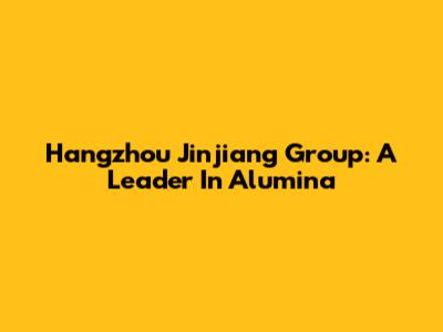 Hangzhou Jinjiang Group: A Leader In Alumina