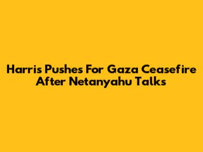 Harris Pushes For Gaza Ceasefire After Netanyahu Talks