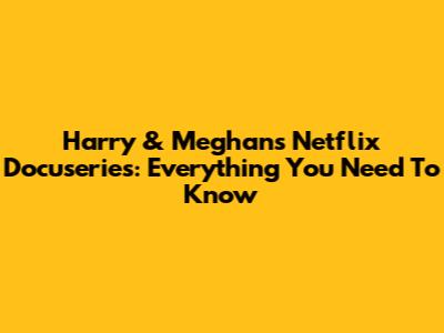 Harry & Meghan's Netflix Docuseries: Everything You Need To Know