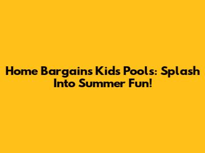 Home Bargains Kids' Pools: Splash Into Summer Fun!