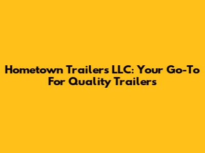 Hometown Trailers LLC: Your Go-To For Quality Trailers