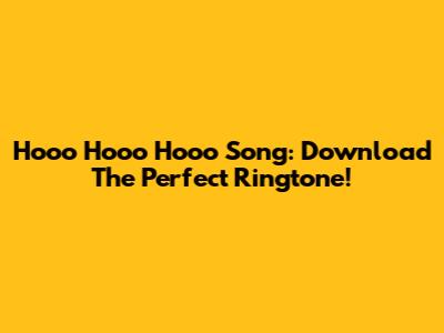 Hooo Hooo Hooo Song: Download The Perfect Ringtone!