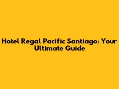 Hotel Regal Pacific Santiago: Your Ultimate Guide