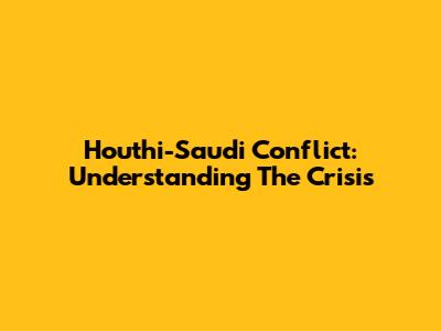 Houthi-Saudi Conflict: Understanding The Crisis