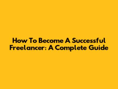 How To Become A Successful Freelancer: A Complete Guide
