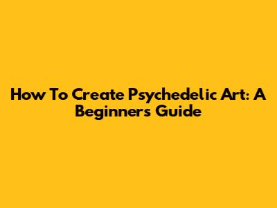 How To Create Psychedelic Art: A Beginner's Guide