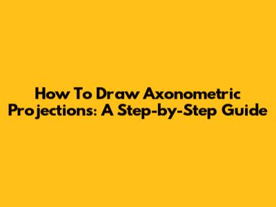 How To Draw Axonometric Projections: A Step-by-Step Guide