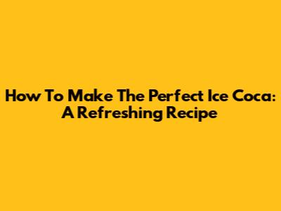 How To Make The Perfect Ice Coca: A Refreshing Recipe